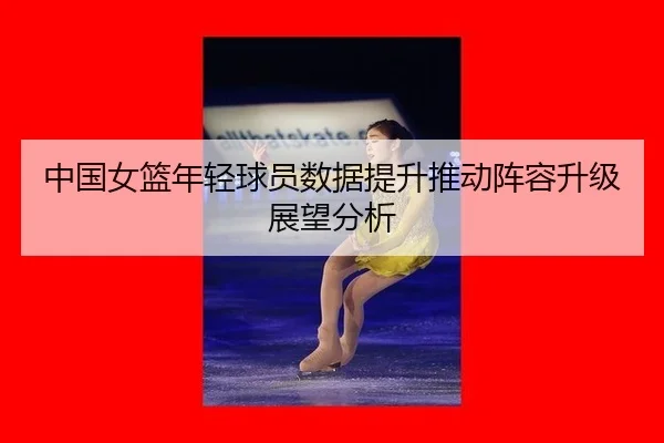 中国女篮年轻球员数据提升推动阵容升级展望分析